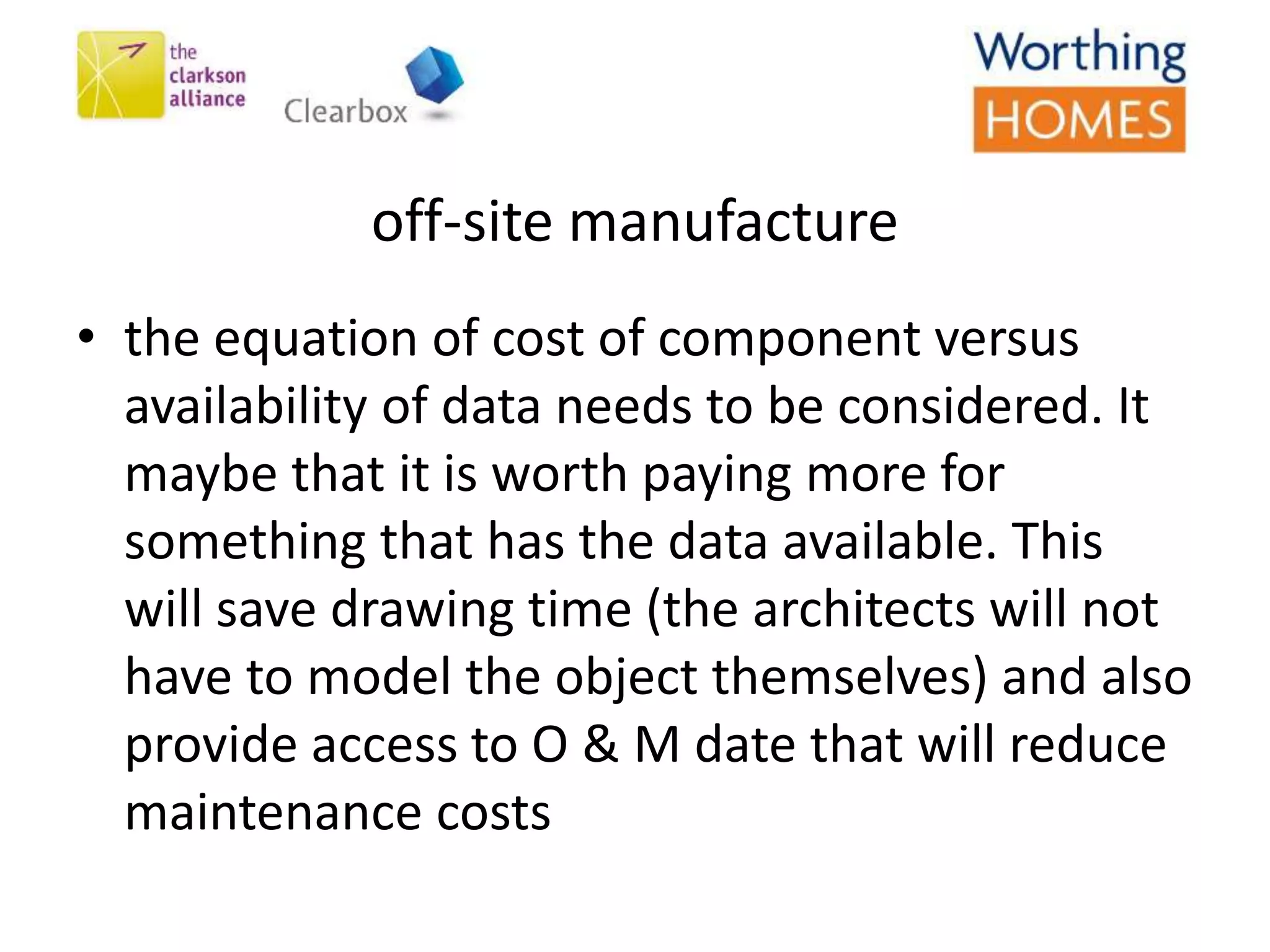 off-site manufacture
• the equation of cost of component versus
availability of data needs to be considered. It
maybe that it is worth paying more for
something that has the data available. This
will save drawing time (the architects will not
have to model the object themselves) and also
provide access to O & M date that will reduce
maintenance costs
 