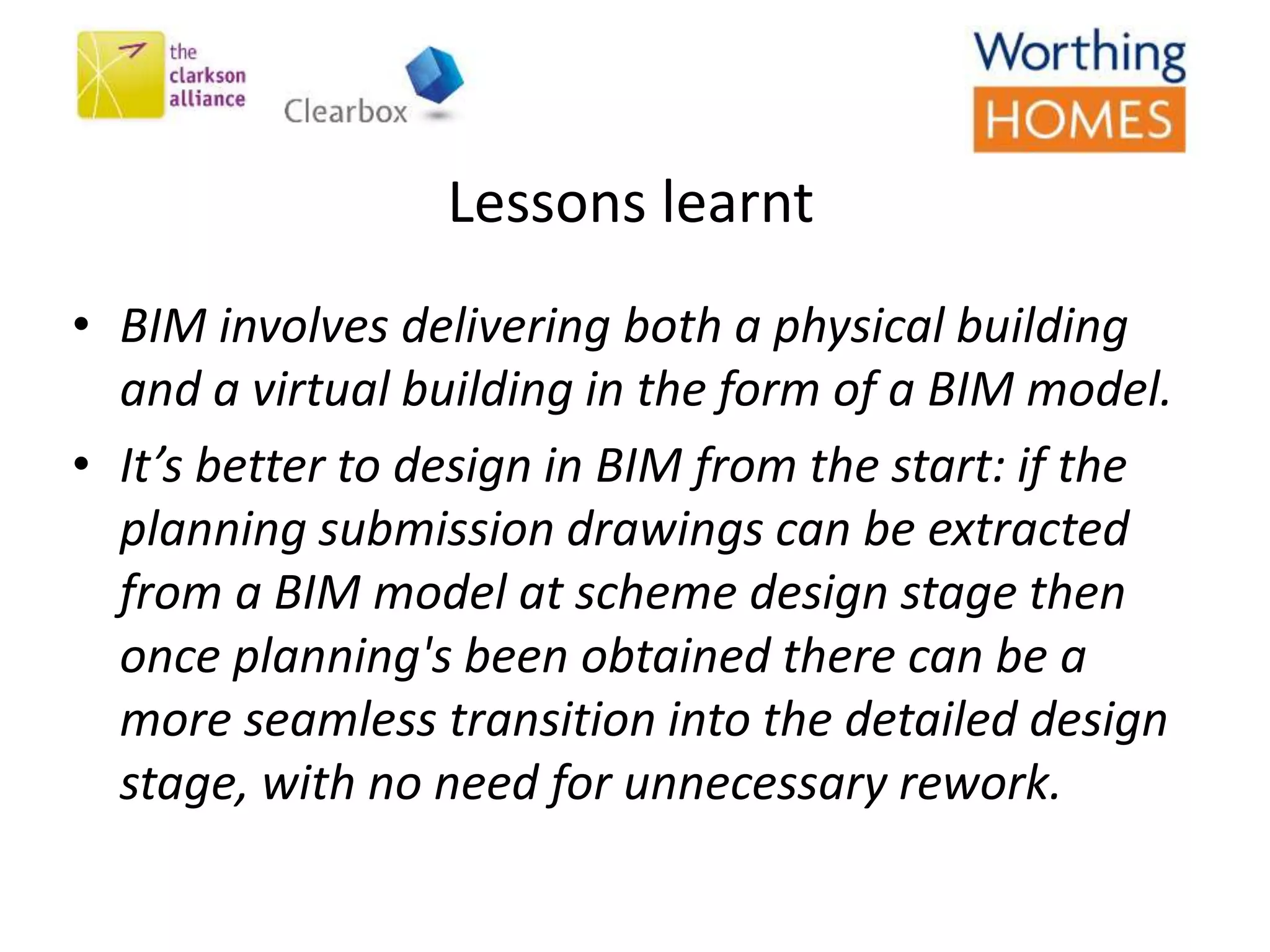 Lessons learnt
• BIM involves delivering both a physical building
and a virtual building in the form of a BIM model.
• It’s better to design in BIM from the start: if the
planning submission drawings can be extracted
from a BIM model at scheme design stage then
once planning's been obtained there can be a
more seamless transition into the detailed design
stage, with no need for unnecessary rework.
 