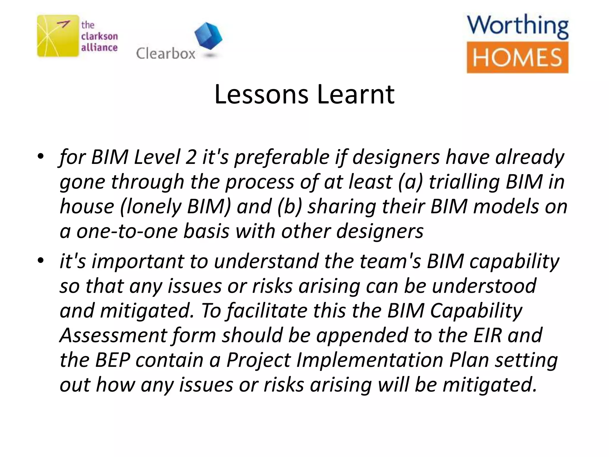 • for BIM Level 2 it's preferable if designers have already
gone through the process of at least (a) trialling BIM in
house (lonely BIM) and (b) sharing their BIM models on
a one-to-one basis with other designers
• it's important to understand the team's BIM capability
so that any issues or risks arising can be understood
and mitigated. To facilitate this the BIM Capability
Assessment form should be appended to the EIR and
the BEP contain a Project Implementation Plan setting
out how any issues or risks arising will be mitigated.
Lessons Learnt
 