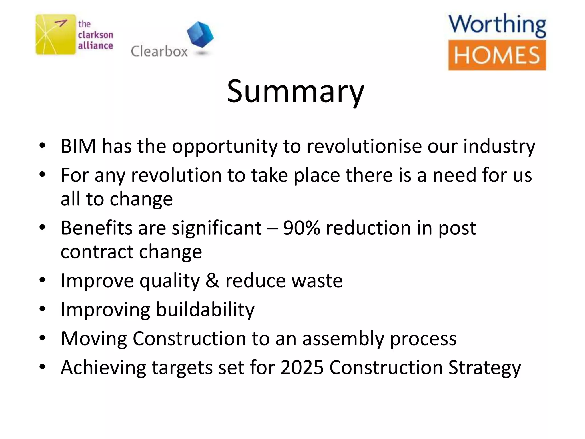 Summary
• BIM has the opportunity to revolutionise our industry
• For any revolution to take place there is a need for us
all to change
• Benefits are significant – 90% reduction in post
contract change
• Improve quality & reduce waste
• Improving buildability
• Moving Construction to an assembly process
• Achieving targets set for 2025 Construction Strategy
 
