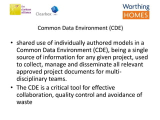Common Data Environment (CDE)
• shared use of individually authored models in a
Common Data Environment (CDE), being a single
source of information for any given project, used
to collect, manage and disseminate all relevant
approved project documents for multi-
disciplinary teams.
• The CDE is a critical tool for effective
collaboration, quality control and avoidance of
waste
 