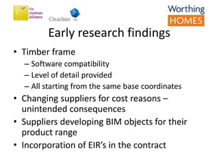 Early research findings
• Timber frame
– Software compatibility
– Level of detail provided
– All starting from the same base coordinates
• Changing suppliers for cost reasons –
unintended consequences
• Suppliers developing BIM objects for their
product range
• Incorporation of EIR’s in the contract
 
