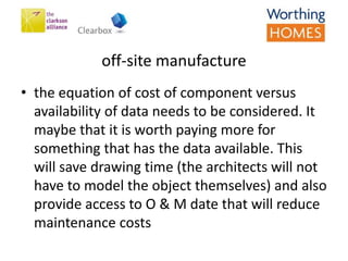 off-site manufacture
• the equation of cost of component versus
availability of data needs to be considered. It
maybe that it is worth paying more for
something that has the data available. This
will save drawing time (the architects will not
have to model the object themselves) and also
provide access to O & M date that will reduce
maintenance costs
 