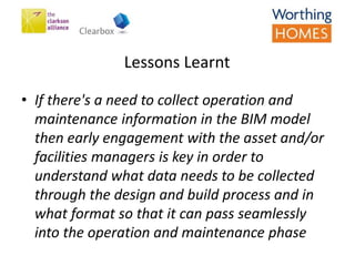 Lessons Learnt
• If there's a need to collect operation and
maintenance information in the BIM model
then early engagement with the asset and/or
facilities managers is key in order to
understand what data needs to be collected
through the design and build process and in
what format so that it can pass seamlessly
into the operation and maintenance phase
 