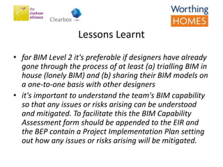 • for BIM Level 2 it's preferable if designers have already
gone through the process of at least (a) trialling BIM in
house (lonely BIM) and (b) sharing their BIM models on
a one-to-one basis with other designers
• it's important to understand the team's BIM capability
so that any issues or risks arising can be understood
and mitigated. To facilitate this the BIM Capability
Assessment form should be appended to the EIR and
the BEP contain a Project Implementation Plan setting
out how any issues or risks arising will be mitigated.
Lessons Learnt
 