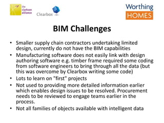 BIM Challenges
• Smaller supply chain contractors undertaking limited
design, currently do not have the BIM capabilities
• Manufacturing software does not easily link with design
authoring software e.g. timber frame required some coding
from software engineers to bring through all the data (but
this was overcome by Clearbox writing some code)
• Lots to learn on "first" projects
• Not used to providing more detailed information earlier
which enables design issues to be resolved. Procurement
needs to be reviewed to engage teams earlier in the
process.
• Not all families of objects available with intelligent data
 
