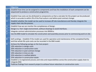 Objective
1 Establish how time can be assigned to components and how the installation of each component can be
sequenced to produce a construction programme.
2 Establish how costs can be attributed to components so that a cost plan for the project can be produced
which is accurate to within 2% of the final outturn cost before post-contract change.
3 Establish whether the model can be used to increase off-site manufacture and thereby integrate the
supply chain into the process.
4 Establish how we can monitor the completeness of design.
5 Design in a ‘live’ single environment, without drawings to avoid interfaces.
6 Integrate contract administration processes into BIMXtra.
7 Use the BIM model to simulate the construction and assembly process prior to commencing work on site.
8 Soft Landings – Establish if the model can used for operation and maintenance of the completed facility
and that whole life cycle costs can be recorded in the BIM model.
9 Achieve the following savings on the host project:
10% reduction in design costs
20% reduction in construction costs
75% reduction in post-contract change
10% reduction in time on-site
25% reduction in notified defects
25% reduction in construction waste
10 Establish a re-engineered process and roles and responsibilities across the construction supply chain to
integrate BIM.
11 Publicise findings from research project to achieve future reductions in construction costs.
 