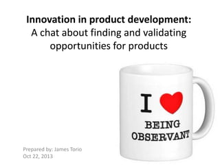 Innovation in product development:
A chat about finding and validating
opportunities for products

Prepared by: James Torio
Oct 22, 2013

 