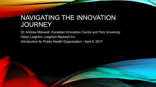 NAVIGATING THE INNOVATION
JOURNEY
Dr. Andrew Maxwell, Canadian Innovation Centre and York University
Helen Leighton, Leighton Maxwell Inc.
Introduction for Public Health Organization - April 4, 2017
 