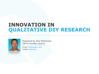 Innovation in Qualitative DIY Research Presented by John Williamson CEO & Founder, Qualvu Email: diy@qualvu.com  Twitter: @qualvu 