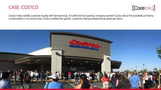 CASE: COSTCO
Costco helps solidify customer loyalty with fast warnings. A California fruit packing company warned Costco about the possibility of listeria
contamination in its stone fruits. Costco notified the specific customers that purchased those particular items.
 