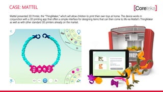 CASE: MATTEL
Mattel presented 3D Printer, the ―ThingMaker,‖ which will allow children to print their own toys at home. The device works in
conjunction with a 3D printing app that offers a simple interface for designing items that can then come to life via Mattel‘s ThingMaker
as well as with other standard 3D printers already on the market.
 