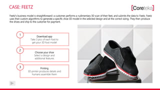 CASE: FEETZ
Feetz‘s business model is straightforward: a customer performs a rudimentary 3D scan of their feet, and submits the data to Feetz. Feetz
uses their custom algorithms to generate a specific shoe 3D model in the selected design and at the correct sizing. They then produce
the shoes and ship to the customer for payment.
Download app
Take 3 pics of each foot to
get your 3D foot model
Choose your shoe
Select a design and
additional features
Printing
3D printer produces details and
humans assemble them
1
2
3
 