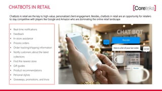 CHATBOTS IN RETAIL
• Real-time notifications
• Feedback
• In-store assistance
• Process orders
• Order tracking/shipping information
• Notify customers about the latest
collections
• Find the nearest store
• Gift guides
• Product recommendations
• Personal stylists
• Giveaways, promotions, and trivia
Chatbots in retail are the key to high-value, personalized client engagement. Besides, chatbots in retail are an opportunity for retailers
to stay competitive with players like Google and Amazon who are dominating the online retail landscape.
 
