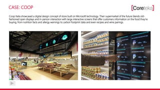 CASE: COOP
Coop Italia showcased a digital design concept of store built on Microsoft technology. Their supermarket of the future blends old-
fashioned open displays and in-person interaction with large interactive screens that offer customers information on the food they‘re
buying, from nutrition facts and allergy warnings to carbon footprint data and even recipes and wine pairings.
 