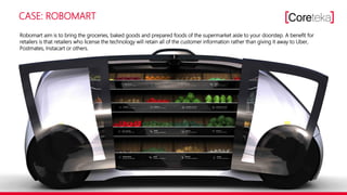 CASE: ROBOMART
Robomart aim is to bring the groceries, baked goods and prepared foods of the supermarket aisle to your doorstep. A benefit for
retailers is that retailers who license the technology will retain all of the customer information rather than giving it away to Uber,
Postmates, Instacart or others.
 