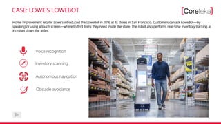 CASE: LOWE‘S LOWEBOT
Home improvement retailer Lowe‘s introduced the LoweBot in 2016 at its stores in San Francisco. Customers can ask LoweBot—by
speaking or using a touch screen—where to find items they need inside the store. The robot also performs real-time inventory tracking as
it cruises down the aisles.
Voice recognition
Inventory scanning
Autonomous navigation
Obstacle avoidance
 