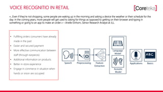 VOICE RECOGNITIO IN RETAIL
«…Even if they‘re not shopping, some people are waking up in the morning and asking a device the weather or their schedule for the
day. In the coming years, more people will get used to asking for things as opposed to getting on their browser and typing in
something or going to an app to make an order.» – Arielle Einhorn, Senior Research Analyst at JLL.
• Fulfilling orders consumers have already
made in the past
• Easier and secured payment
• More effective communication between
staff (through earpieces)
• Additional information on products
• Better in-store experience
• Engage in commerce in situation when
hands or vision are occupied
 