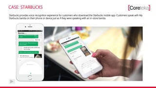 CASE: STARBUCKS
Starbucks provides voice recognition experience for customers who download the Starbucks mobile app. Customers speak with My
Starbucks barista on their phone or device just as if they were speaking with an in-store barista.
 
