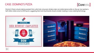 CASE: DOMINO‘S PIZZA
Domino‘s Pizza‘s virtual ordering assistant Dom, which lets consumers dictate orders via mobile devices while on-the-go, has reached a
half-million orders since its 2014 launch, suggesting that more food brands should consider investing in voice ordering technology.
 