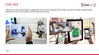 CASE: IKEA
IKEA was one of the earliest retailers to integrate AR into its product catalogue. IKEA has been using AR technology to bridge the gap
between the customer‘s perceptions and the reality of the products.
 