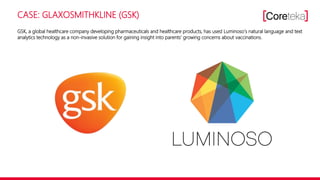 CASE: GLAXOSMITHKLINE (GSK)
GSK, a global healthcare company developing pharmaceuticals and healthcare products, has used Luminoso‘s natural language and text
analytics technology as a non-invasive solution for gaining insight into parents‘ growing concerns about vaccinations.
 