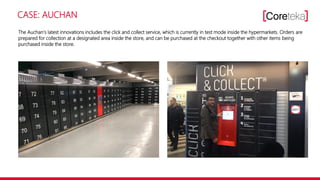 CASE: AUCHAN
The Auchan‘s latest innovations includes the click and collect service, which is currently in test mode inside the hypermarkets. Orders are
prepared for collection at a designated area inside the store, and can be purchased at the checkout together with other items being
purchased inside the store.
 