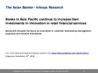 Copyright The Asian Banker and Infosys Technologies Ltd 2010. All rights reserved 1/1Copyright The Asian Banker 2010. All rights reserved 1.2.0.082010Copyright The Asian Banker and Infosys Technologies Ltd 2010. All rights reserved 1/1
The Asian Banker - Infosys Research
Banks in Asia Pacific continue to increase their
investments in innovation in retail financial services
Banks will intensify the focus on innovation in customer relationship management,
payments and network distribution
For more data and topical analytics please visit www.theasianbanker.com/bankmetrics
Singapore, November 12th, 2010
 