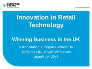 Innovation in Retail
Technology
Winning Business in the UK
Aislinn Mahon, Enterprise Ireland UK
DBS and LIDL Retail Conference
March 14th
2013
 