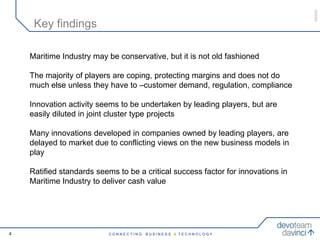 050609
     Key findings

    Maritime Industry may be conservative, but it is not old fashioned

    The majority of players are coping, protecting margins and does not do
    much else unless they have to –customer demand, regulation, compliance

    Innovation activity seems to be undertaken by leading players, but are
    easily diluted in joint cluster type projects

    Many innovations developed in companies owned by leading players, are
    delayed to market due to conflicting views on the new business models in
    play

    Ratified standards seems to be a critical success factor for innovations in
    Maritime Industry to deliver cash value




4                          CONNECTING   BUSINESS & TECHNOLOGY
 