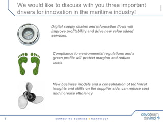 We would like to discuss with you three important




                                                                             050609
    drivers for innovation in the maritime industry!

                 Digital supply chains and information flows will
                 improve profitability and drive new value added
                 services.




                 Compliance to environmental regulations and a
                 green profile will protect margins and reduce
                 costs




                 New business models and a consolidation of technical
                 insights and skills on the supplier side, can reduce cost
                 and increase efficiency




5                  CONNECTING   BUSINESS & TECHNOLOGY
 