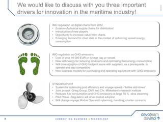 We would like to discuss with you three important




                                                                                                     050609
    drivers for innovation in the maritime industry!

                 IMO regulation on digital charts from 2012
                 Digital supply chainschains for distributors’ flows will
                  • Erosion of physical supply and information
                 improve profitability and drive new value added
                  • Introduction of new players
                  • Opportunity
                 services. to increase value from charts.
                 • Emerging demand for chart data in the context of optimizing vessel energy
                   consumption



                 IMO regulation on to environmental regulations and a
                  Compliance GHG emissions
                 •green profile000 EUR pr voyage day pr vessel. reduce
                   Cost of prox 10 will protect margins and
                 • New technology for reducing emissions and optimizing fleet energy consumption
                  costs
                 • Will drive adoption of GHG footprint score with suppliers, as a prerequisite to
                   operate and stay competitive
                 • New business models for purchasing and operating equipment with GHG emissions



                 SYNCHROPORT
                  New business models and a consolidation of technical
                 • System for optimizing port efficiency and voyage speed –”Airline slot-times”
                  insights and skills on the supplier side, can reduce cost
                 • Joint project -Grieg Group, DNV and Chr. Mikkelsen’s research institute
                 •and increase efficiency GHG emissions at large 50 % -slow steaming
                    Reduces fuel consumption and
                 • Pilot Phase -Regulation will drive market adoption
                 • Will change voyage Modus Operandi –planning, handling, charter contracts




6                  CONNECTING      BUSINESS & TECHNOLOGY
 