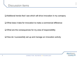050609
        Discussion items


     Additional trends that I see which will drive innovation in my comapny


     What does it take for innovation to make a commercial difference


     What are the consequences for my area of responsibillity


     How do I successfully set up and manage an innovation activity




7                            CONNECTING   BUSINESS & TECHNOLOGY
 