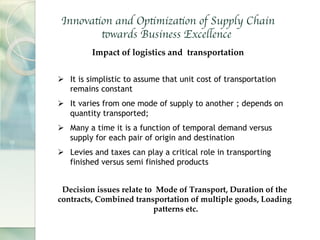 Impact of logistics and transportation	
Ø  It is simplistic to assume that unit cost of transportation
remains constant
Ø  It varies from one mode of supply to another ; depends on
quantity transported;
Ø  Many a time it is a function of temporal demand versus
supply for each pair of origin and destination
Ø  Levies and taxes can play a critical role in transporting
finished versus semi finished products
Decision issues relate to Mode of Transport, Duration of the
contracts, Combined transportation of multiple goods, Loading
patterns etc.	
Innovation and Optimization of Supply Chain
towards Business Excellence
 