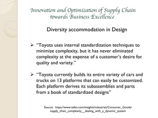 Innovation and Optimization of Supply Chain
towards Business Excellence
Diversity accommodation in Design
Ø  “Toyota uses internal standardization techniques to
minimize complexity, but it has never eliminated
complexity at the expense of a customer’s desire for
quality and variety.”
Ø  “Toyota currently builds its entire variety of cars and
trucks on 13 platforms that can easily be customized.
Each platform derives its subassemblies and parts
from a book of standardized designs”
Source: https://www.tefen.com/insights/industries/Consumer_Goods/
supply_chain_complexity__dealing_with_a_dynamic_system
 