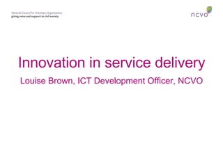 Innovation in service delivery Louise Brown, ICT Development Officer, NCVO 