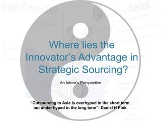 Where lies the
Innovator‘s Advantage in
Strategic Sourcing?
An Intern‘s Perspective

“Outsourcing to Asia is overhyped in the short term,
but under hyped in the long term”- Daniel H Pink.

 