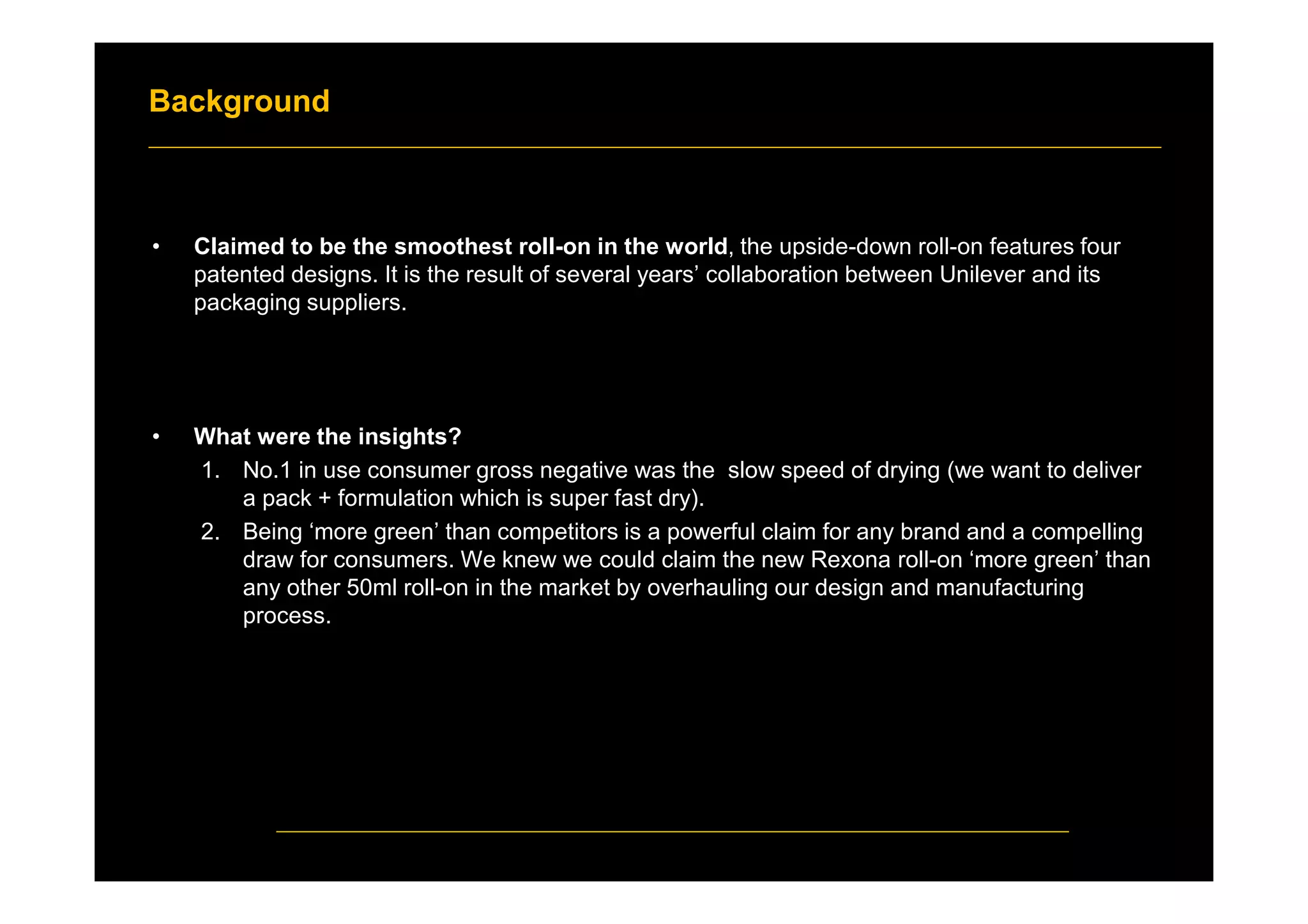 Background
• Claimed to be the smoothest roll-on in the world, the upside-down roll-on features four
patented designs. It is the result of several years’ collaboration between Unilever and its
packaging suppliers.
• What were the insights?
1. No.1 in use consumer gross negative was the slow speed of drying (we want to deliver
a pack + formulation which is super fast dry).
2. Being ‘more green’ than competitors is a powerful claim for any brand and a compelling
draw for consumers. We knew we could claim the new Rexona roll-on ‘more green’ than
any other 50ml roll-on in the market by overhauling our design and manufacturing
process.
 