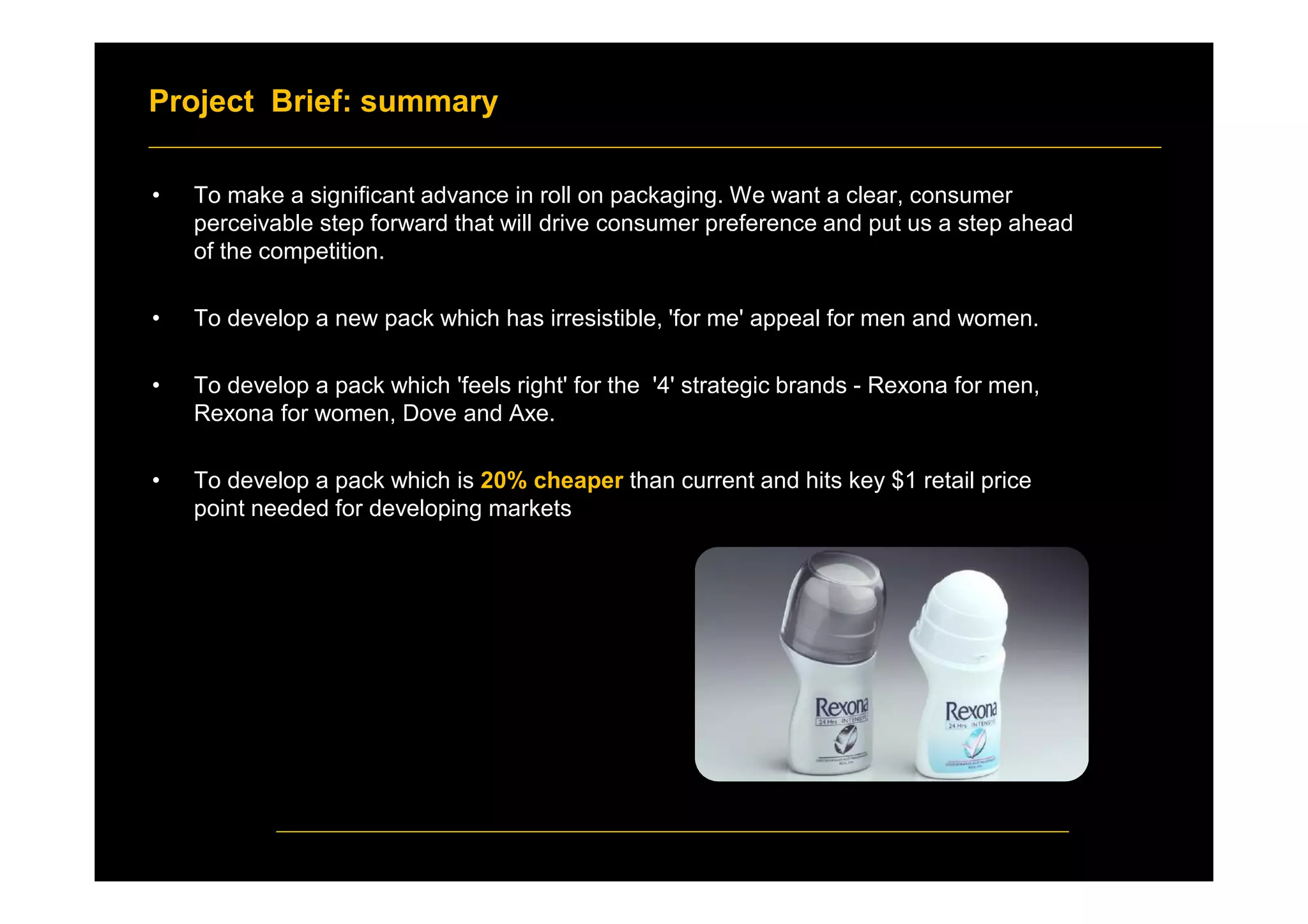 Project Brief: summary
• To make a significant advance in roll on packaging. We want a clear, consumer
perceivable step forward that will drive consumer preference and put us a step ahead
of the competition.
• To develop a new pack which has irresistible, 'for me' appeal for men and women.
• To develop a pack which 'feels right' for the '4' strategic brands - Rexona for men,
Rexona for women, Dove and Axe.
• To develop a pack which is 20% cheaper than current and hits key $1 retail price
point needed for developing markets
 