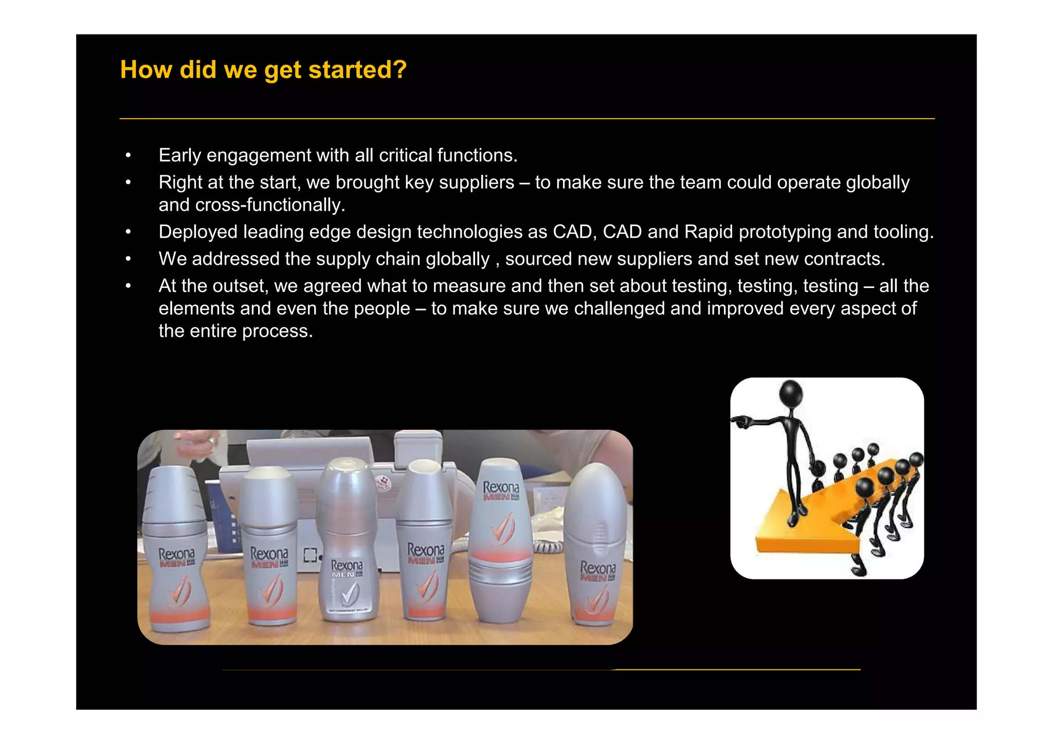 How did we get started?
• Early engagement with all critical functions.
• Right at the start, we brought key suppliers – to make sure the team could operate globally
and cross-functionally.
• Deployed leading edge design technologies as CAD, CAD and Rapid prototyping and tooling.
• We addressed the supply chain globally , sourced new suppliers and set new contracts.
• At the outset, we agreed what to measure and then set about testing, testing, testing – all the
elements and even the people – to make sure we challenged and improved every aspect of
the entire process.
 