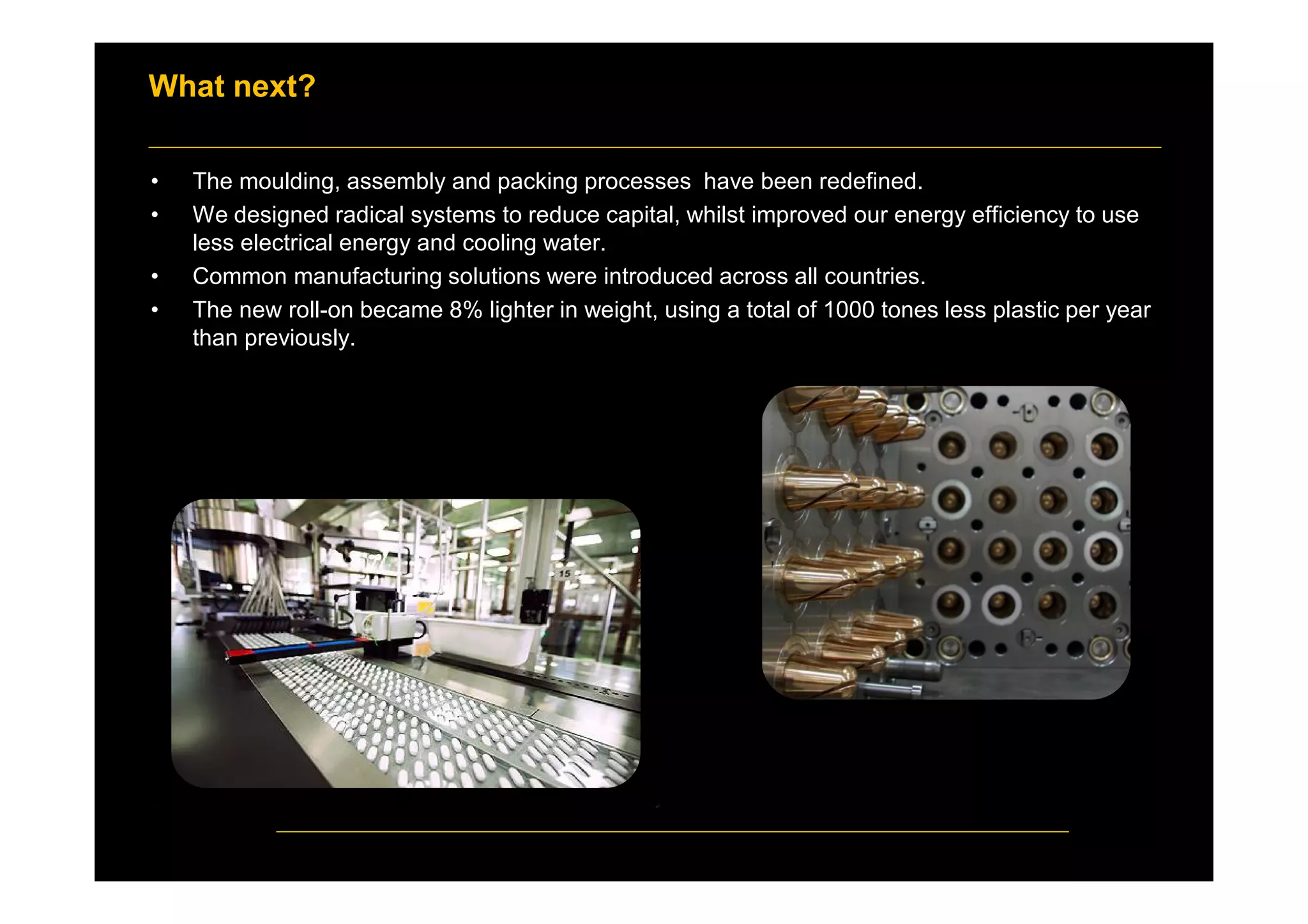 What next?
• The moulding, assembly and packing processes have been redefined.
• We designed radical systems to reduce capital, whilst improved our energy efficiency to use
less electrical energy and cooling water.
• Common manufacturing solutions were introduced across all countries.
• The new roll-on became 8% lighter in weight, using a total of 1000 tones less plastic per year
than previously.
 