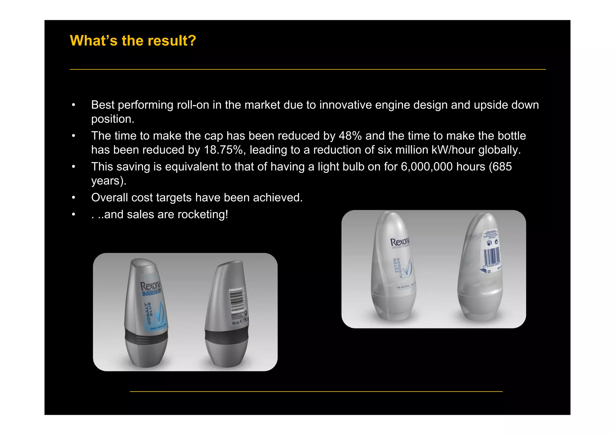 What’s the result?
• Best performing roll-on in the market due to innovative engine design and upside down
position.
• The time to make the cap has been reduced by 48% and the time to make the bottle
has been reduced by 18.75%, leading to a reduction of six million kW/hour globally.
• This saving is equivalent to that of having a light bulb on for 6,000,000 hours (685
years).
• Overall cost targets have been achieved.
• . ..and sales are rocketing!
 