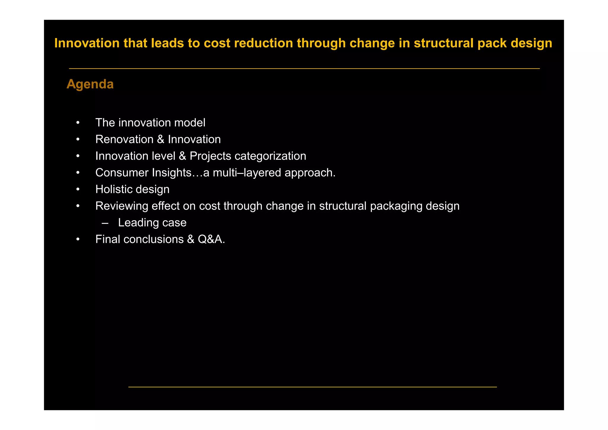 Innovation that leads to cost reduction through change in structural pack design
• The innovation model
• Renovation & Innovation
• Innovation level & Projects categorization
• Consumer Insights…a multi–layered approach.
• Holistic design
• Reviewing effect on cost through change in structural packaging design
– Leading case
• Final conclusions & Q&A.
Agenda
 