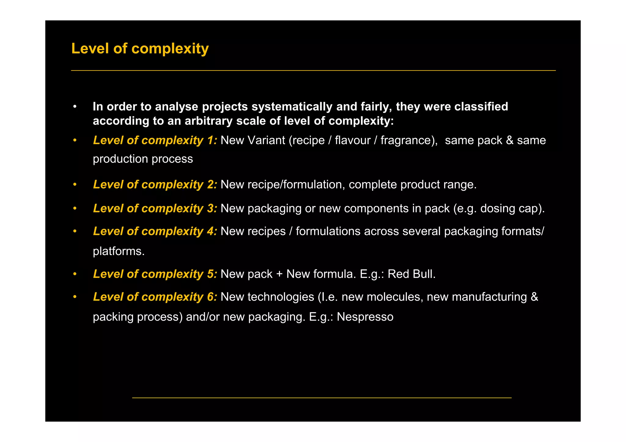 Level of complexity
• In order to analyse projects systematically and fairly, they were classified
according to an arbitrary scale of level of complexity:
• Level of complexity 1: New Variant (recipe / flavour / fragrance), same pack & same
production process
• Level of complexity 2: New recipe/formulation, complete product range.
• Level of complexity 3: New packaging or new components in pack (e.g. dosing cap).
• Level of complexity 4: New recipes / formulations across several packaging formats/
platforms.
• Level of complexity 5: New pack + New formula. E.g.: Red Bull.
• Level of complexity 6: New technologies (I.e. new molecules, new manufacturing &
packing process) and/or new packaging. E.g.: Nespresso
 