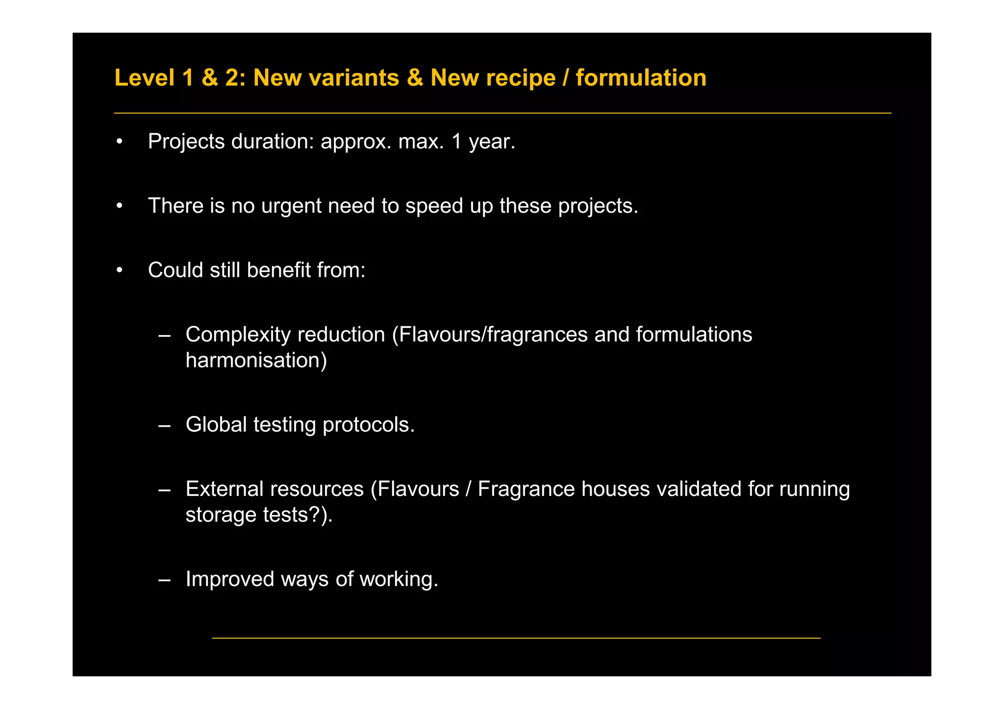 Level 1 & 2: New variants & New recipe / formulation
• Projects duration: approx. max. 1 year.
• There is no urgent need to speed up these projects.
• Could still benefit from:
– Complexity reduction (Flavours/fragrances and formulations
harmonisation)
– Global testing protocols.
– External resources (Flavours / Fragrance houses validated for running
storage tests?).
– Improved ways of working.
 