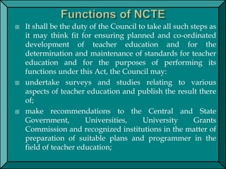  It shall be the duty of the Council to take all such steps as
it may think fit for ensuring planned and co-ordinated
development of teacher education and for the
determination and maintenance of standards for teacher
education and for the purposes of performing its
functions under this Act, the Council may:
 undertake surveys and studies relating to various
aspects of teacher education and publish the result there
of;
 make recommendations to the Central and State
Government, Universities, University Grants
Commission and recognized institutions in the matter of
preparation of suitable plans and programmer in the
field of teacher education;
 