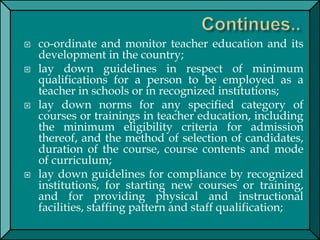  co-ordinate and monitor teacher education and its
development in the country;
 lay down guidelines in respect of minimum
qualifications for a person to be employed as a
teacher in schools or in recognized institutions;
 lay down norms for any specified category of
courses or trainings in teacher education, including
the minimum eligibility criteria for admission
thereof, and the method of selection of candidates,
duration of the course, course contents and mode
of curriculum;
 lay down guidelines for compliance by recognized
institutions, for starting new courses or training,
and for providing physical and instructional
facilities, staffing pattern and staff qualification;
 