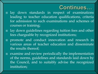  lay down standards in respect of examinations
leading to teacher education qualifications, criteria
for admission to such examinations and schemes of
courses or training;
 lay down guidelines regarding tuition fees and other
fees chargeable by recognized institutions;
 promote and conduct innovation and research in
various areas of teacher education and disseminate
the results thereof;
 examine and review periodically the implementation
of the norms, guidelines and standards laid down by
the Council, and to suitably advise the recognized
institution;
 