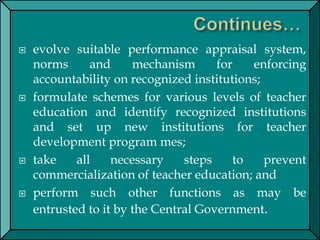  evolve suitable performance appraisal system,
norms and mechanism for enforcing
accountability on recognized institutions;
 formulate schemes for various levels of teacher
education and identify recognized institutions
and set up new institutions for teacher
development program mes;
 take all necessary steps to prevent
commercialization of teacher education; and
 perform such other functions as may be
entrusted to it by the Central Government.
 
