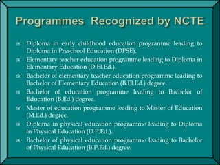  Diploma in early childhood education programme leading to
Diploma in Preschool Education (DPSE).
 Elementary teacher education programme leading to Diploma in
Elementary Education (D.El.Ed.).
 Bachelor of elementary teacher education programme leading to
Bachelor of Elementary Education (B.El.Ed.) degree.
 Bachelor of education programme leading to Bachelor of
Education (B.Ed.) degree.
 Master of education programme leading to Master of Education
(M.Ed.) degree.
 Diploma in physical education programme leading to Diploma
in Physical Education (D.P.Ed.).
 Bachelor of physical education programme leading to Bachelor
of Physical Education (B.P.Ed.) degree.
 